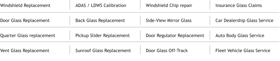 Windshield Replacement  Door Glass Replacement  Quarter Glass replacement  Vent Glass Replacement ADAS / LDWS Calibration  Back Glass Replacement  Pickup Slider Replacement  Sunroof Glass Replacement   Windshield Chip repair  Side-View Mirror Glass  Door Regulator Replacement  Door Glass Off-Track Insurance Glass Claims  Car Dealership Glass Service  Auto Body Glass Service   Fleet Vehicle Glass Service