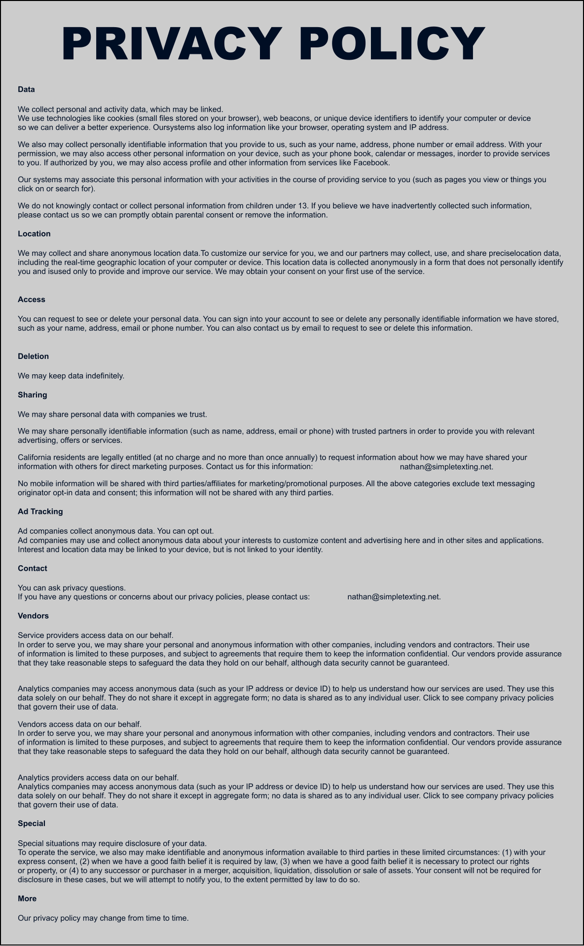 Data We collect personal and activity data, which may be linked. We use technologies like cookies (small files stored on your browser), web beacons, or unique device identifiers to identify your computer or device so we can deliver a better experience. Oursystems also log information like your browser, operating system and IP address. We also may collect personally identifiable information that you provide to us, such as your name, address, phone number or email address. With your permission, we may also access other personal information on your device, such as your phone book, calendar or messages, inorder to provide services to you. If authorized by you, we may also access profile and other information from services like Facebook. Our systems may associate this personal information with your activities in the course of providing service to you (such as pages you view or things you click on or search for). We do not knowingly contact or collect personal information from children under 13. If you believe we have inadvertently collected such information, please contact us so we can promptly obtain parental consent or remove the information. Location We may collect and share anonymous location data.To customize our service for you, we and our partners may collect, use, and share preciselocation data, including the real-time geographic location of your computer or device. This location data is collected anonymously in a form that does not personally identify you and isused only to provide and improve our service. We may obtain your consent on your first use of the service. Access You can request to see or delete your personal data. You can sign into your account to see or delete any personally identifiable information we have stored, such as your name, address, email or phone number. You can also contact us by email to request to see or delete this information. Deletion We may keep data indefinitely. Sharing We may share personal data with companies we trust. We may share personally identifiable information (such as name, address, email or phone) with trusted partners in order to provide you with relevant advertising, offers or services. California residents are legally entitled (at no charge and no more than once annually) to request information about how we may have shared your information with others for direct marketing purposes. Contact us for this information:   nathan@simpletexting.net. No mobile information will be shared with third parties/affiliates for marketing/promotional purposes. All the above categories exclude text messaging originator opt-in data and consent; this information will not be shared with any third parties. Ad Tracking Ad companies collect anonymous data. You can opt out. Ad companies may use and collect anonymous data about your interests to customize content and advertising here and in other sites and applications. Interest and location data may be linked to your device, but is not linked to your identity. Contact You can ask privacy questions. If you have any questions or concerns about our privacy policies, please contact us:   nathan@simpletexting.net. Vendors Service providers access data on our behalf. In order to serve you, we may share your personal and anonymous information with other companies, including vendors and contractors. Their use of information is limited to these purposes, and subject to agreements that require them to keep the information confidential. Our vendors provide assurance that they take reasonable steps to safeguard the data they hold on our behalf, although data security cannot be guaranteed. Analytics companies may access anonymous data (such as your IP address or device ID) to help us understand how our services are used. They use this data solely on our behalf. They do not share it except in aggregate form; no data is shared as to any individual user. Click to see company privacy policies that govern their use of data. Vendors access data on our behalf. In order to serve you, we may share your personal and anonymous information with other companies, including vendors and contractors. Their use of information is limited to these purposes, and subject to agreements that require them to keep the information confidential. Our vendors provide assurance that they take reasonable steps to safeguard the data they hold on our behalf, although data security cannot be guaranteed. Analytics providers access data on our behalf. Analytics companies may access anonymous data (such as your IP address or device ID) to help us understand how our services are used. They use this data solely on our behalf. They do not share it except in aggregate form; no data is shared as to any individual user. Click to see company privacy policies that govern their use of data. Special Special situations may require disclosure of your data. To operate the service, we also may make identifiable and anonymous information available to third parties in these limited circumstances: (1) with your express consent, (2) when we have a good faith belief it is required by law, (3) when we have a good faith belief it is necessary to protect our rights or property, or (4) to any successor or purchaser in a merger, acquisition, liquidation, dissolution or sale of assets. Your consent will not be required for disclosure in these cases, but we will attempt to notify you, to the extent permitted by law to do so. More Our privacy policy may change from time to time. PRIVACY POLICY